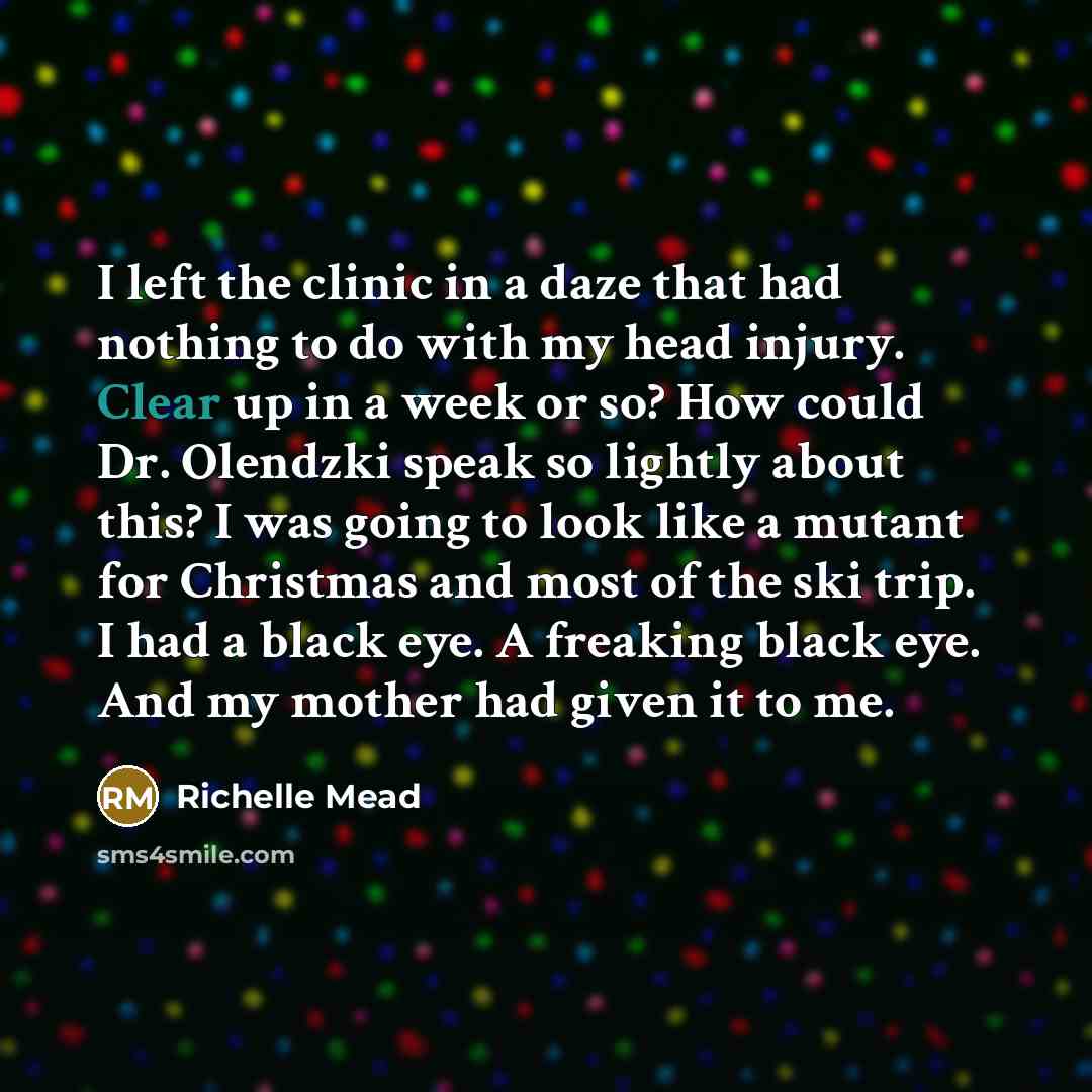 “I left the clinic in a daze that had nothing to do with my head injury. Clear up in a week or so? How could Dr. Olendzki speak so lightly about this? I was going to look like a mutant for Christmas and most of the ski trip. I had a black eye. A freaking black eye. And my mother had given it to me.” quote by Richelle Mead