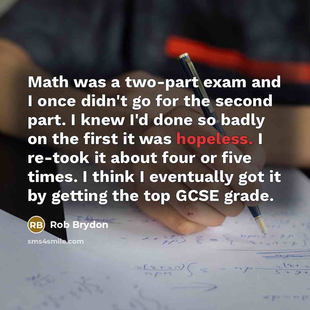 “Math was a two-part exam and I once didn't go for the second part. I knew I'd done so badly on the first it was hopeless. I re-took it about four or five times. I think I eventually got it by getting the top GCSE grade.” quote by Rob Brydon