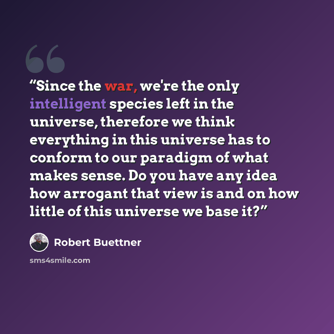 “Since the war, we're the only intelligent species left in the universe, therefore we think everything in this universe has to conform to our paradigm of what makes sense. Do you have any idea how arrogant that view is and on how little of this universe we base it?” quote by Robert Buettner