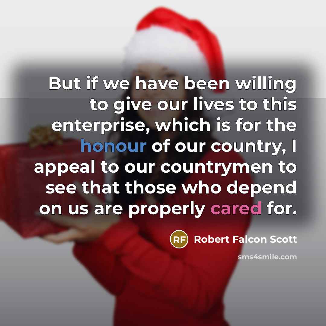 “But if we have been willing to give our lives to this enterprise, which is for the honour of our country, I appeal to our countrymen to see that those who depend on us are properly cared for.” quote by Robert Falcon Scott