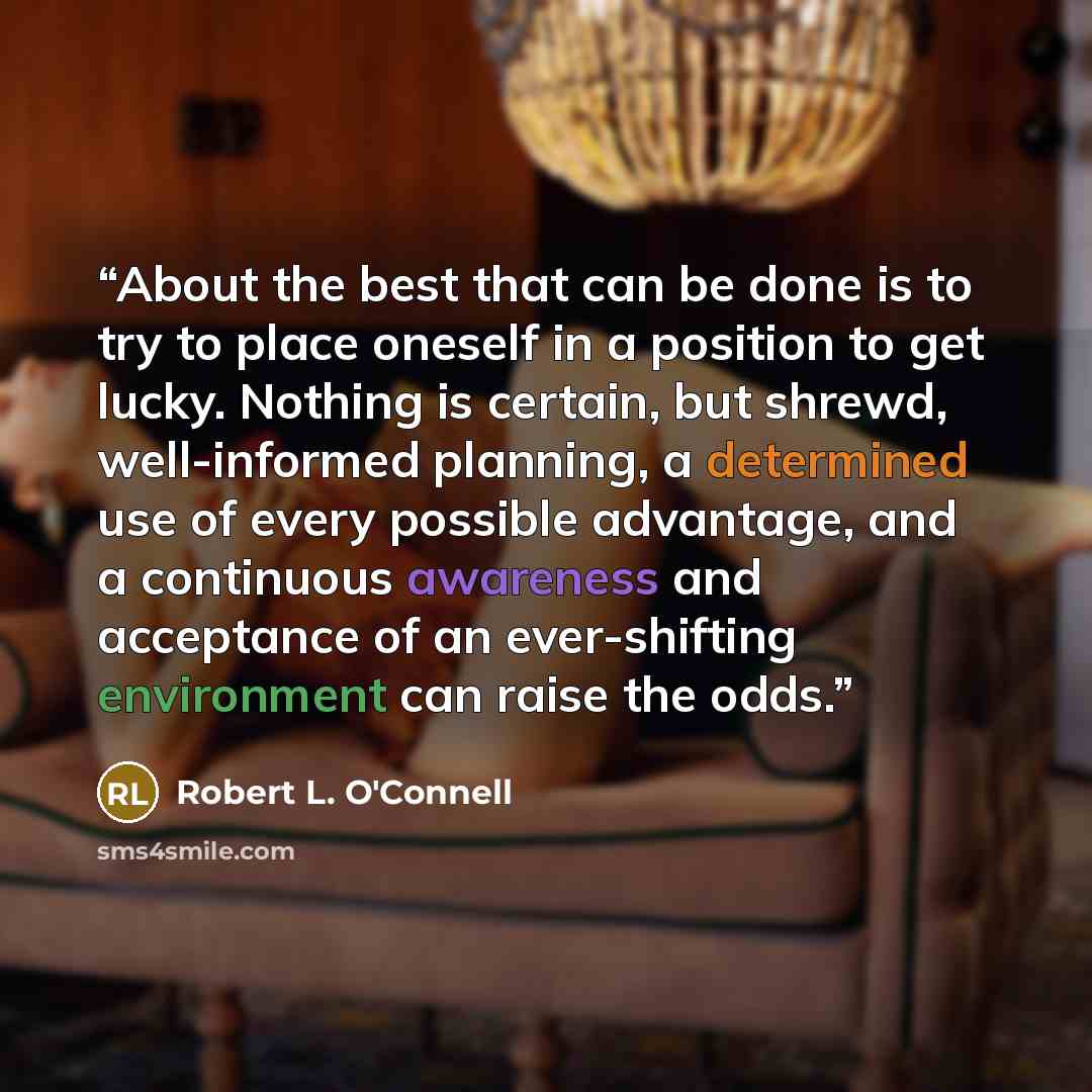 “About the best that can be done is to try to place oneself in a position to get lucky. Nothing is certain, but shrewd, well-informed planning, a determined use of every possible advantage, and a continuous awareness and acceptance of an ever-shifting environment can raise the odds.” quote by Robert L. O'Connell