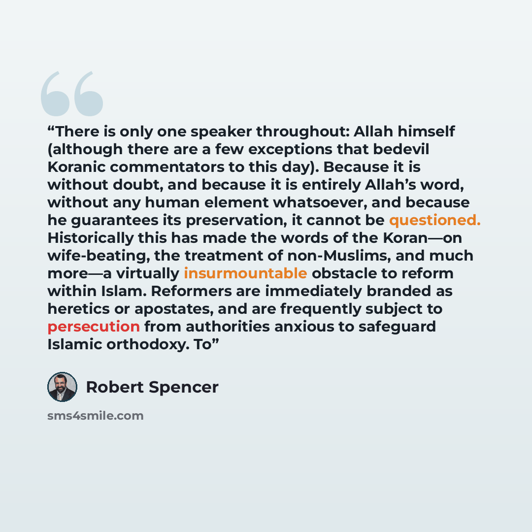 “There is only one speaker throughout: Allah himself (although there are a few exceptions that bedevil Koranic commentators to this day). Because it is without doubt, and because it is entirely Allah’s word, without any human element whatsoever, and because he guarantees its preservation, it cannot…” quote by Robert Spencer