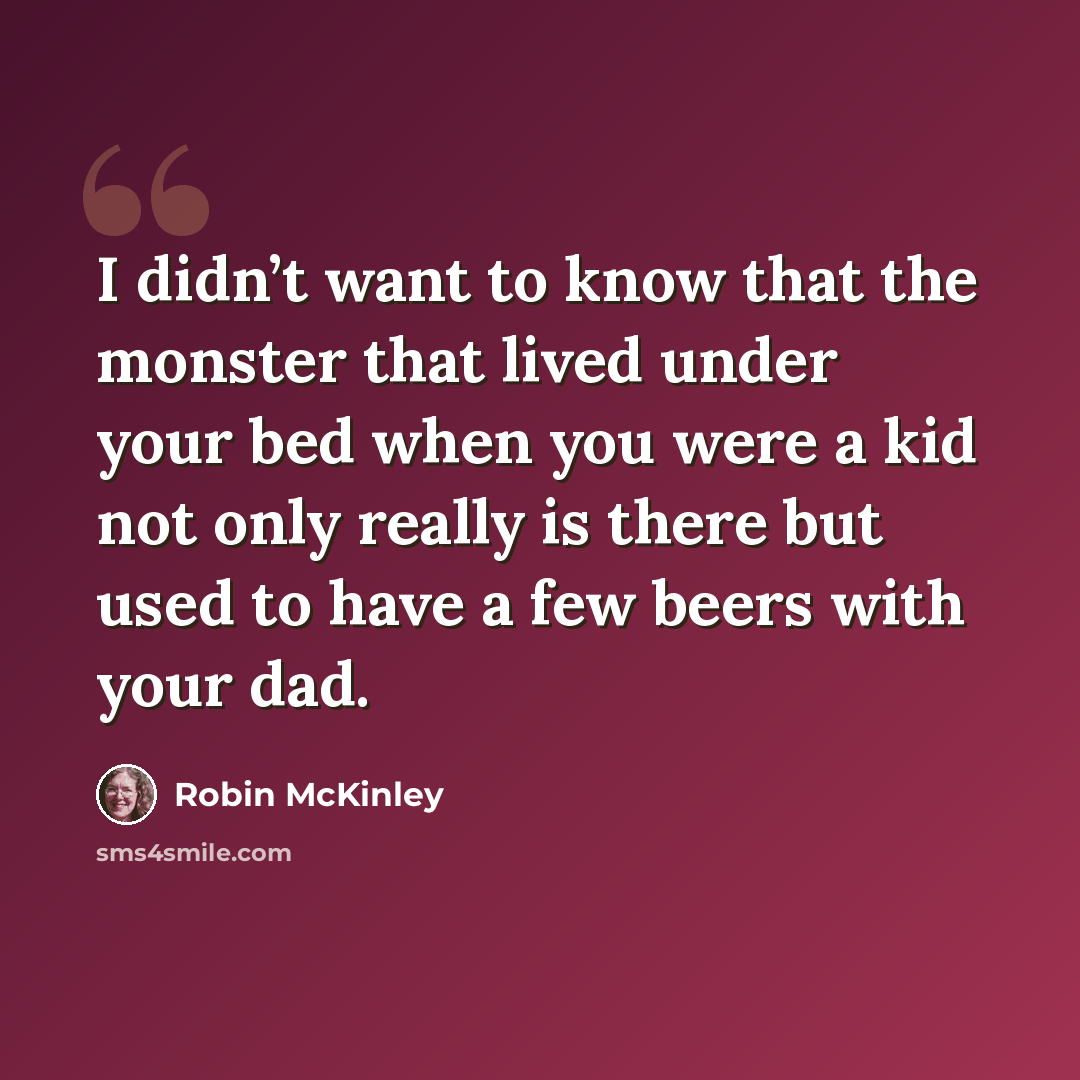 “I didn’t want to know that the monster that lived under your bed when you were a kid not only really is there but used to have a few beers with your dad.” quote by Robin McKinley