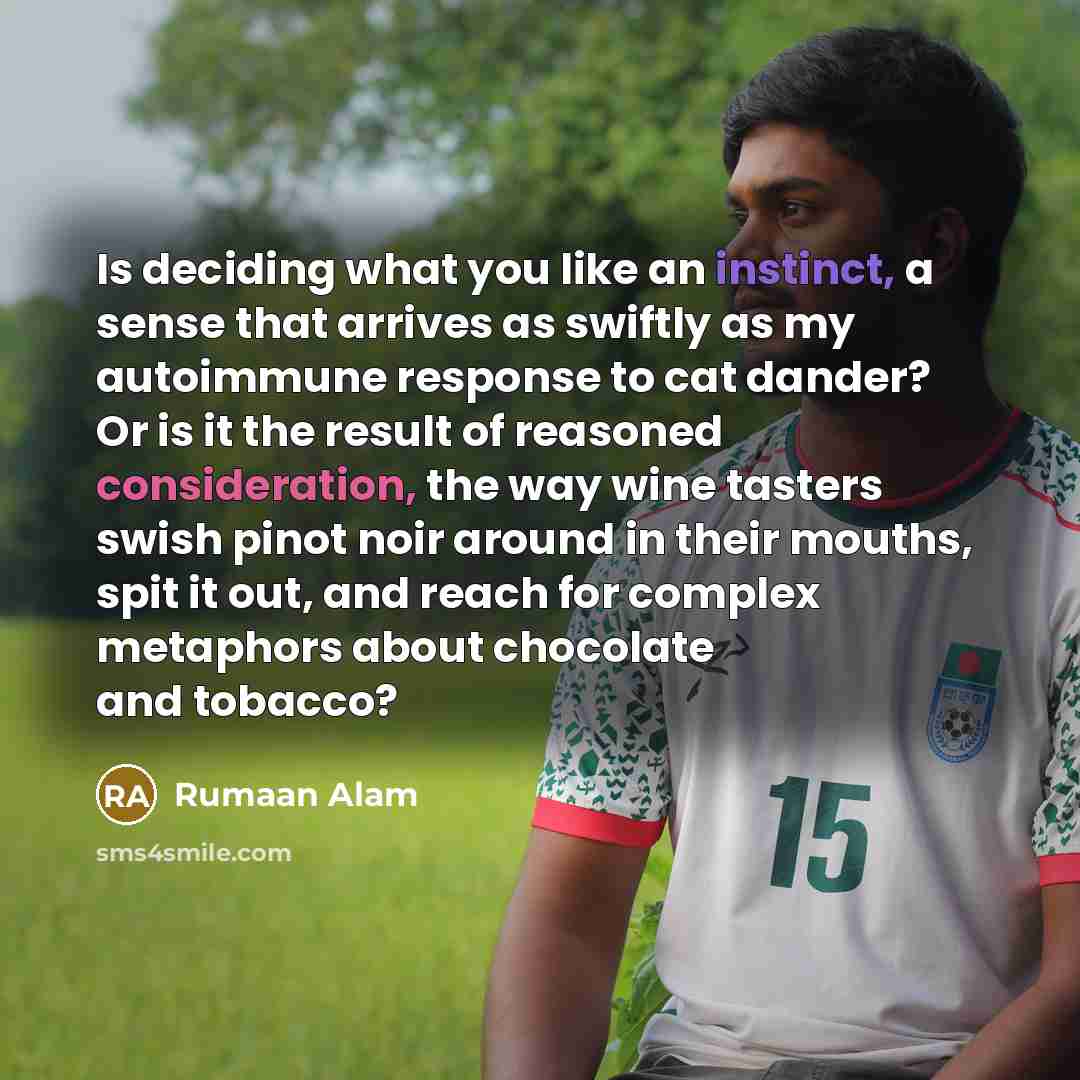 “Is deciding what you like an instinct, a sense that arrives as swiftly as my autoimmune response to cat dander? Or is it the result of reasoned consideration, the way wine tasters swish pinot noir around in their mouths, spit it out, and reach for complex metaphors about chocolate and tobacco?” quote by Rumaan Alam