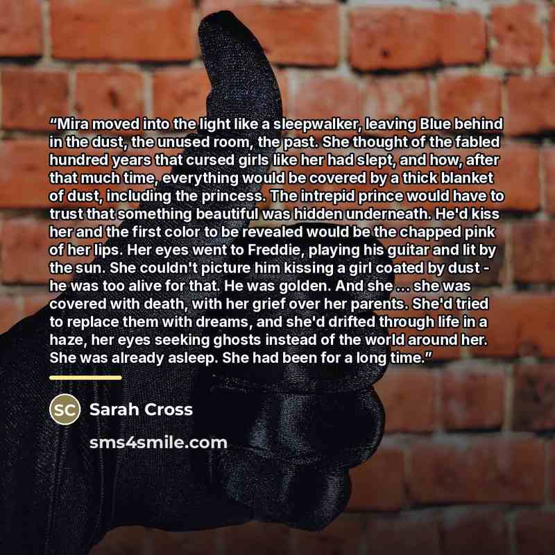 “Mira moved into the light like a sleepwalker, leaving Blue behind in the dust, the unused room, the past. She thought of the fabled hundred years that cursed girls like her had slept, and how, after that much time, everything would be covered by a thick blanket of dust, including the princess. The…” quote by Sarah Cross