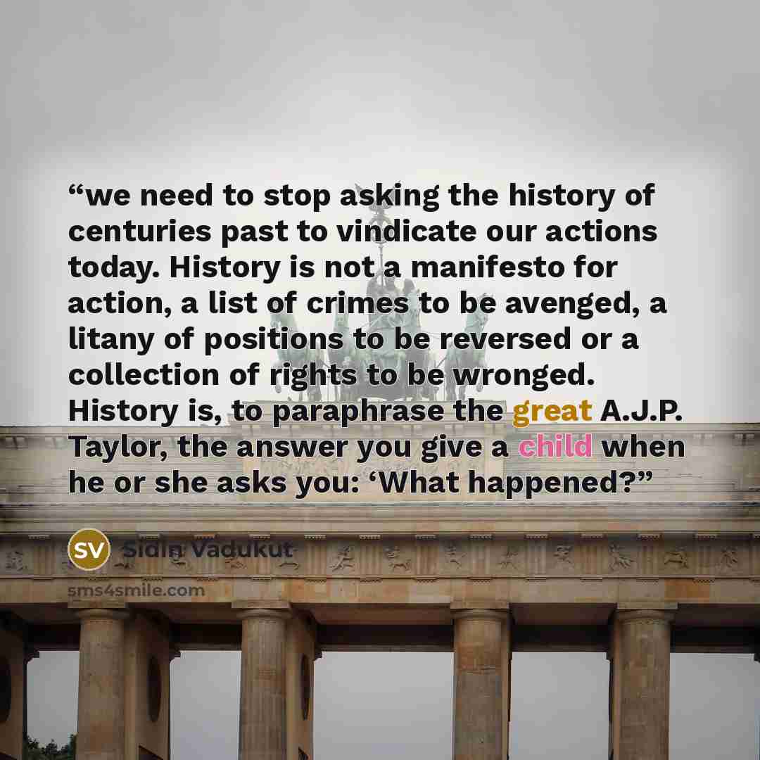 “we need to stop asking the history of centuries past to vindicate our actions today. History is not a manifesto for action, a list of crimes to be avenged, a litany of positions to be reversed or a collection of rights to be wronged. History is, to paraphrase the great A.J.P. Taylor, the answer…” quote by Sidin Vadukut