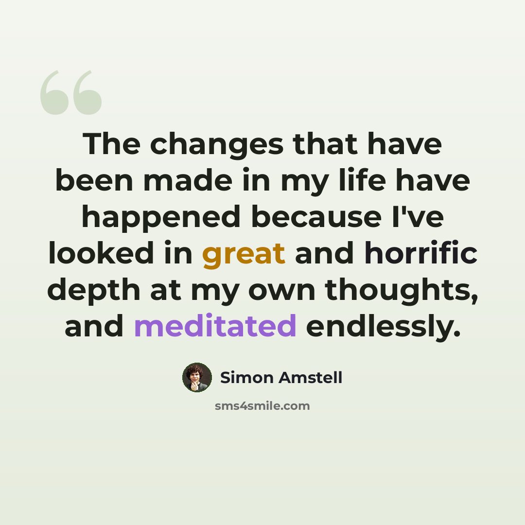 “The changes that have been made in my life have happened because I've looked in great and horrific depth at my own thoughts, and meditated endlessly.” quote by Simon Amstell