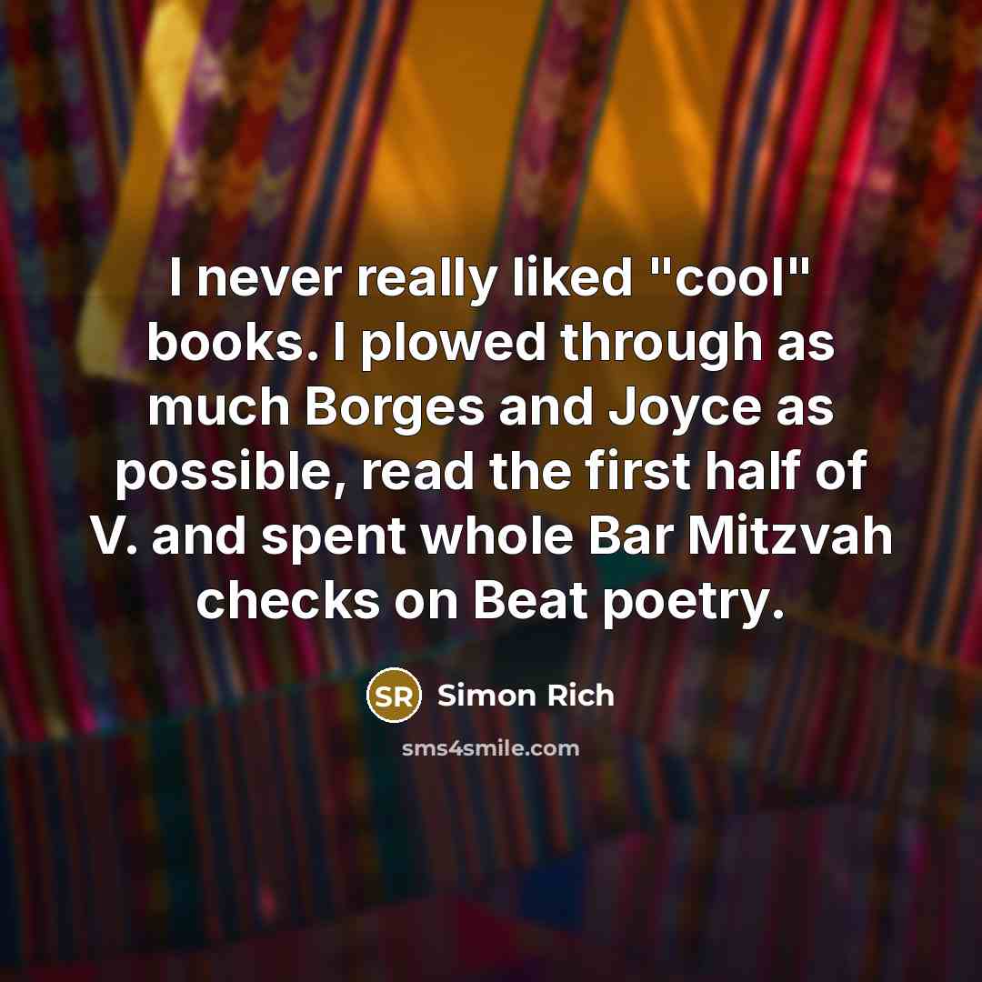 “I never really liked "cool" books. I plowed through as much Borges and Joyce as possible, read the first half of V. and spent whole Bar Mitzvah checks on Beat poetry.” quote by Simon Rich