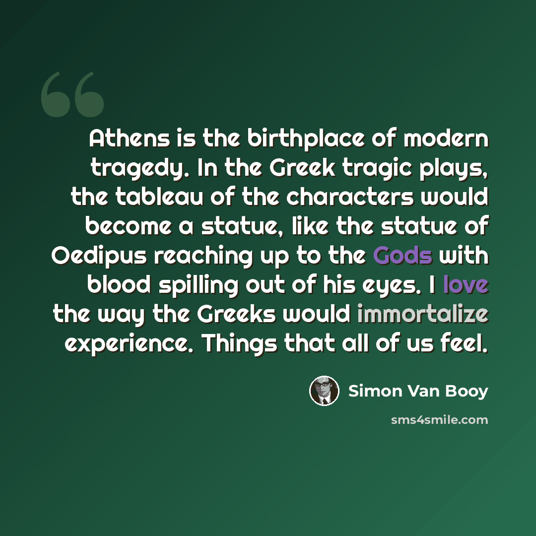 “Athens is the birthplace of modern tragedy. In the Greek tragic plays, the tableau of the characters would become a statue, like the statue of Oedipus reaching up to the Gods with blood spilling out of his eyes. I love the way the Greeks would immortalize experience. Things that all of us feel.” quote by Simon Van Booy