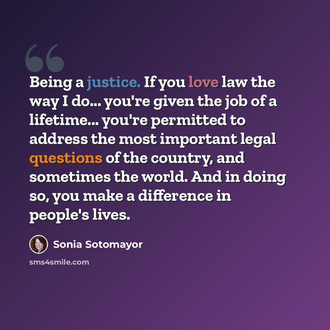 “Being a justice. If you love law the way I do... you're given the job of a lifetime... you're permitted to address the most important legal questions of the country, and sometimes the world. And in doing so, you make a difference in people's lives.” quote by Sonia Sotomayor