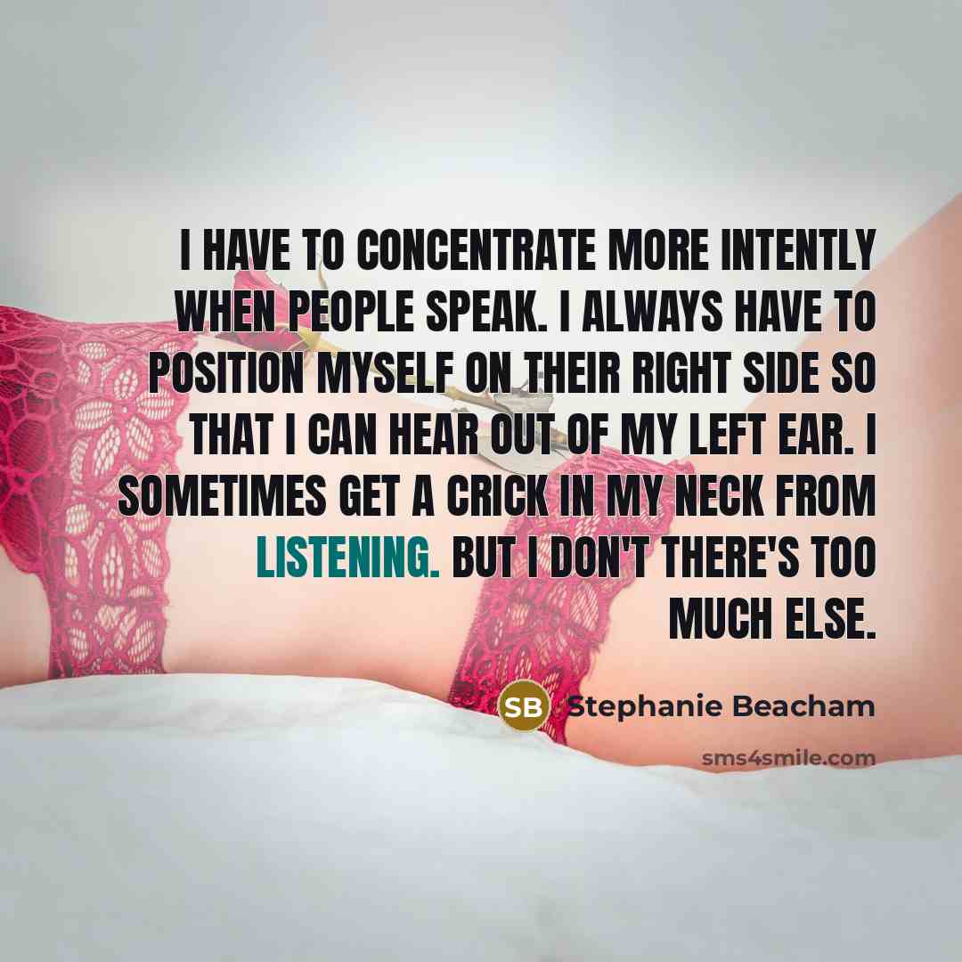 “I have to concentrate more intently when people speak. I always have to position myself on their right side so that I can hear out of my left ear. I sometimes get a crick in my neck from listening. But I don't there's too much else.” quote by Stephanie Beacham