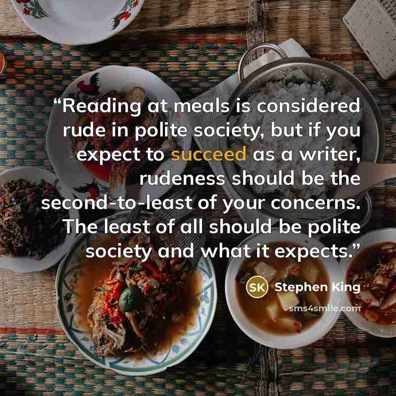 “Reading at meals is considered rude in polite society, but if you expect to succeed as a writer, rudeness should be the second-to-least of your concerns. The least of all should be polite society and what it expects.” quote by Stephen King