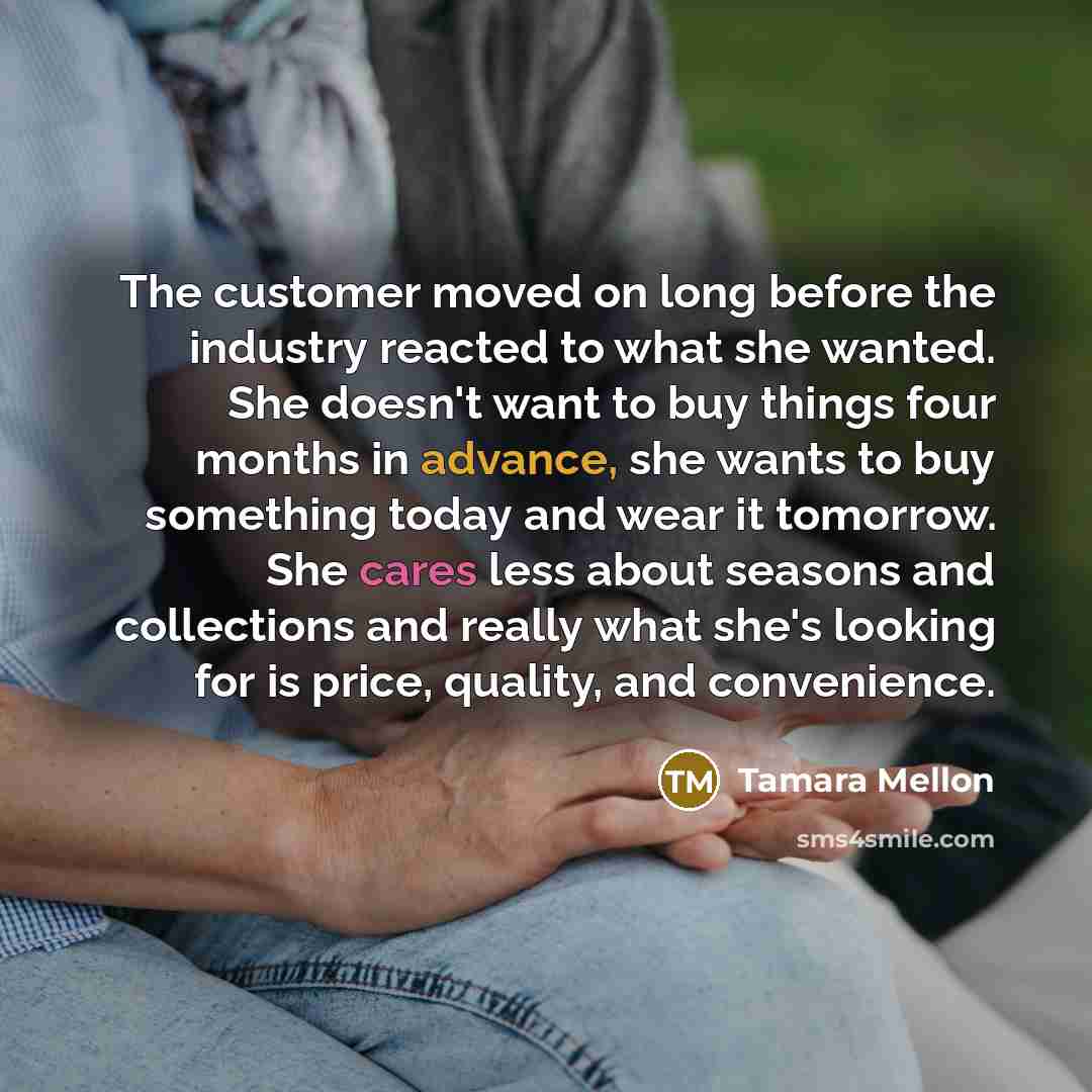 “The customer moved on long before the industry reacted to what she wanted. She doesn't want to buy things four months in advance, she wants to buy something today and wear it tomorrow. She cares less about seasons and collections and really what she's looking for is price, quality, and convenience.” quote by Tamara Mellon