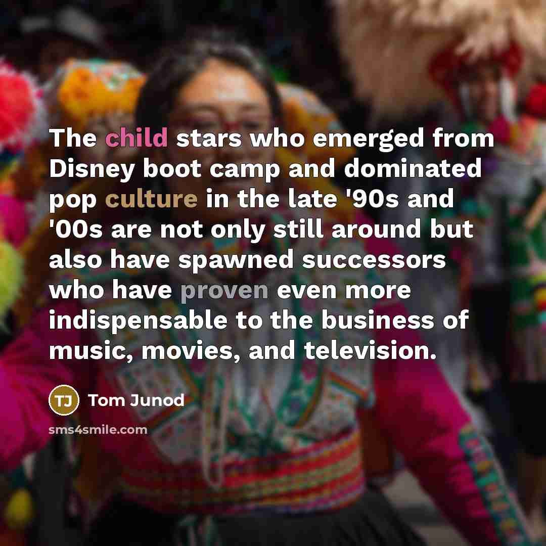 “The child stars who emerged from Disney boot camp and dominated pop culture in the late '90s and '00s are not only still around but also have spawned successors who have proven even more indispensable to the business of music, movies, and television.” quote by Tom Junod