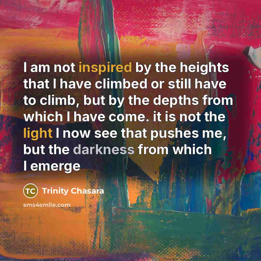 “I am not inspired by the heights that I have climbed or still have to climb, but by the depths from which I have come. it is not the light I now see that pushes me, but the darkness from which I emerge” quote by Trinity Chasara