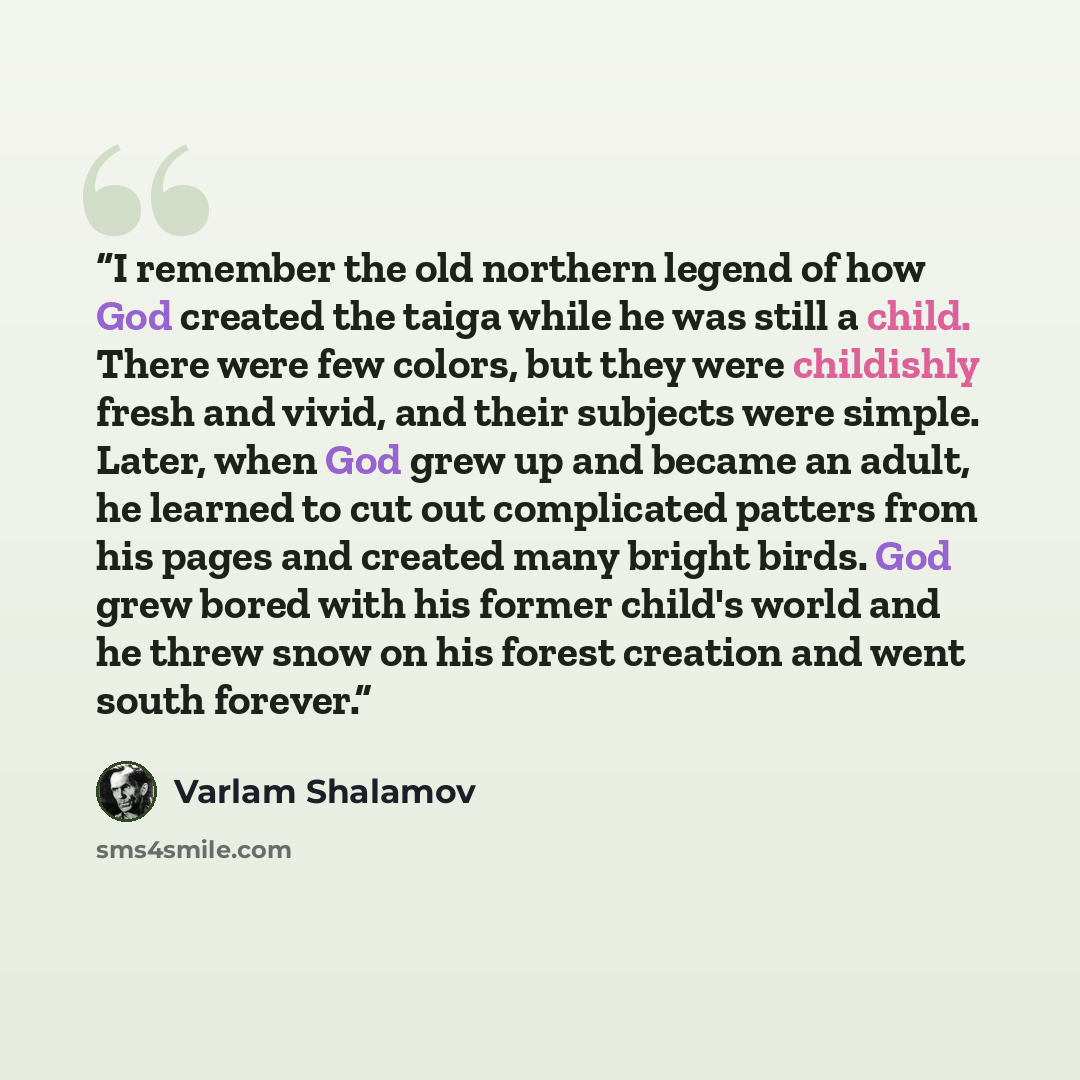 “I remember the old northern legend of how God created the taiga while he was still a child. There were few colors, but they were childishly fresh and vivid, and their subjects were simple. Later, when God grew up and became an adult, he learned to cut out complicated patters from his pages and…” quote by Varlam Shalamov