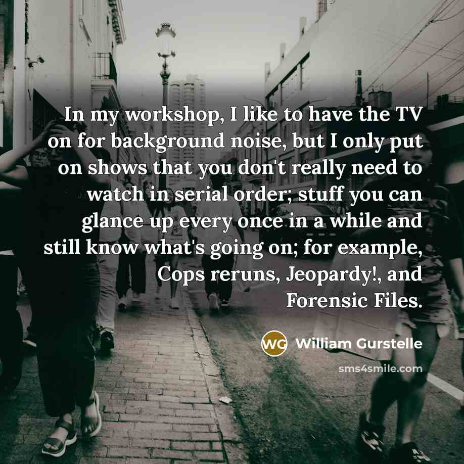 “In my workshop, I like to have the TV on for background noise, but I only put on shows that you don't really need to watch in serial order; stuff you can glance up every once in a while and still know what's going on; for example, Cops reruns, Jeopardy!, and Forensic Files.” quote by William Gurstelle