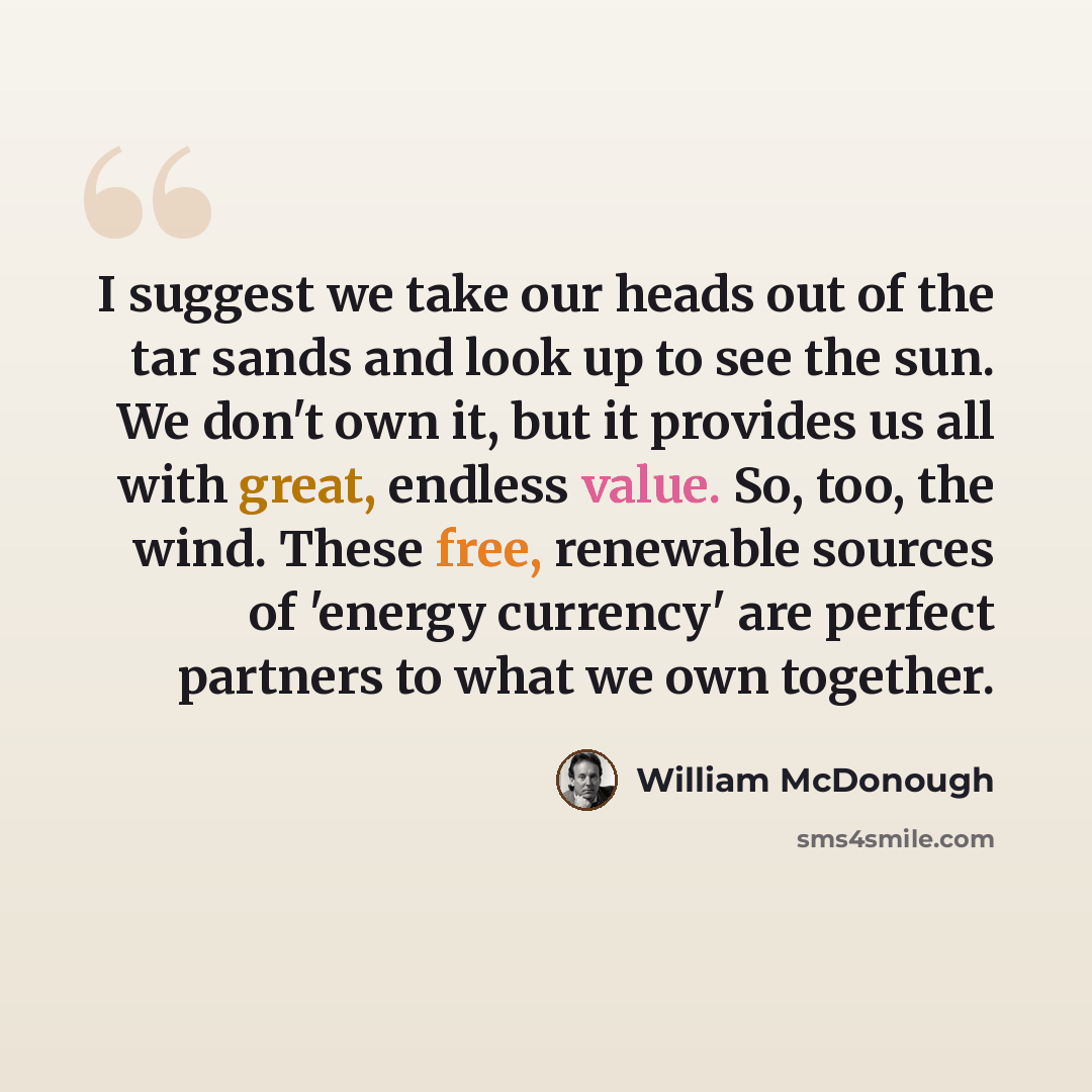 “I suggest we take our heads out of the tar sands and look up to see the sun. We don't own it, but it provides us all with great, endless value. So, too, the wind. These free, renewable sources of 'energy currency' are perfect partners to what we own together.” quote by William McDonough