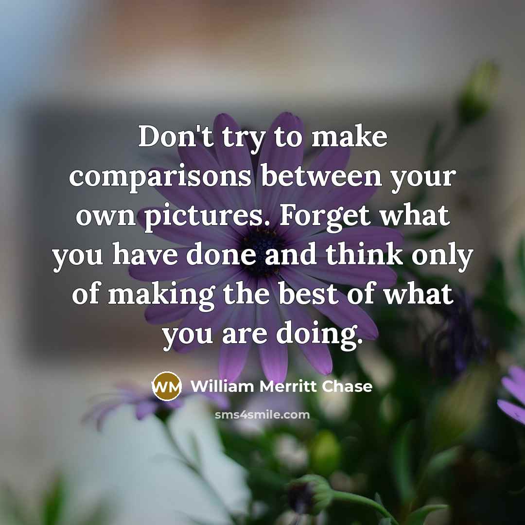“Don't try to make comparisons between your own pictures. Forget what you have done and think only of making the best of what you are doing.” quote by William Merritt Chase
