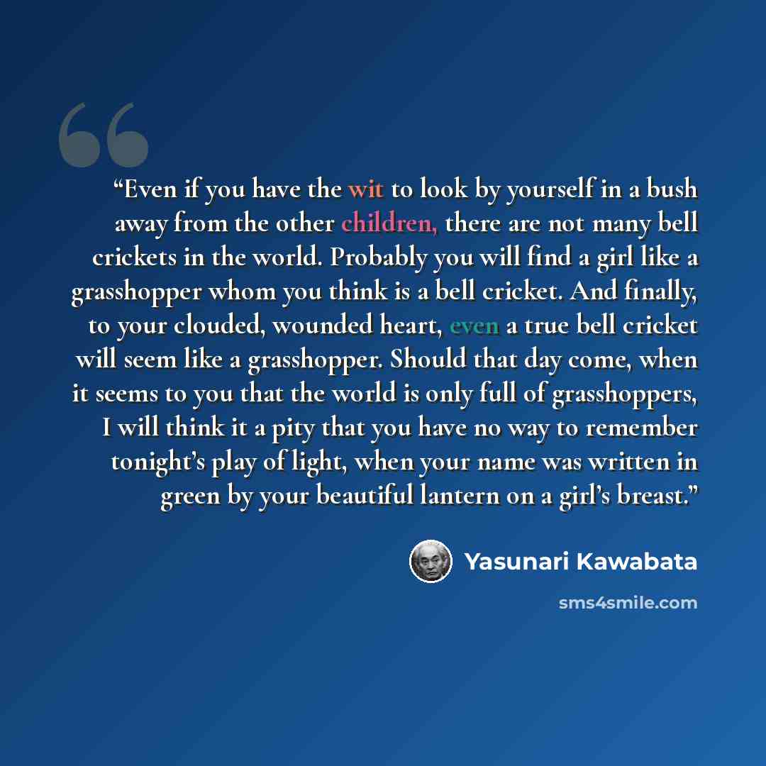 “Even if you have the wit to look by yourself in a bush away from the other children, there are not many bell crickets in the world. Probably you will find a girl like a grasshopper whom you think is a bell cricket. And finally, to your clouded, wounded heart, even a true bell cricket will seem…” quote by Yasunari Kawabata