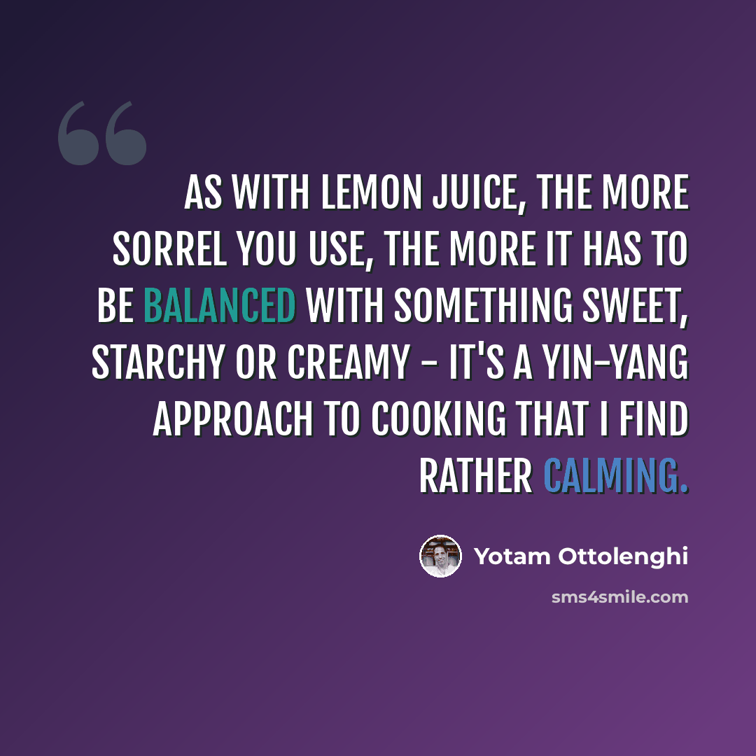 “As with lemon juice, the more sorrel you use, the more it has to be balanced with something sweet, starchy or creamy - it's a yin-yang approach to cooking that I find rather calming.” quote by Yotam Ottolenghi