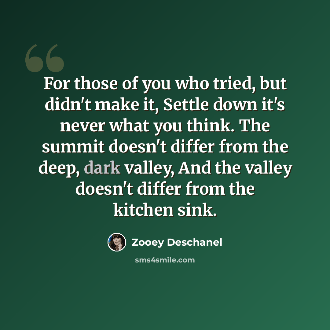 “For those of you who tried, but didn't make it, Settle down it's never what you think. The summit doesn't differ from the deep, dark valley, And the valley doesn't differ from the kitchen sink.” quote by Zooey Deschanel