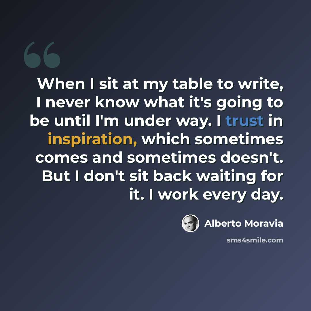 “When I sit at my table to write, I never know what it's going to be until I'm under way. I trust in inspiration, which sometimes comes and sometimes doesn't. But I don't sit back waiting for it. I work every day.” quote by Alberto Moravia