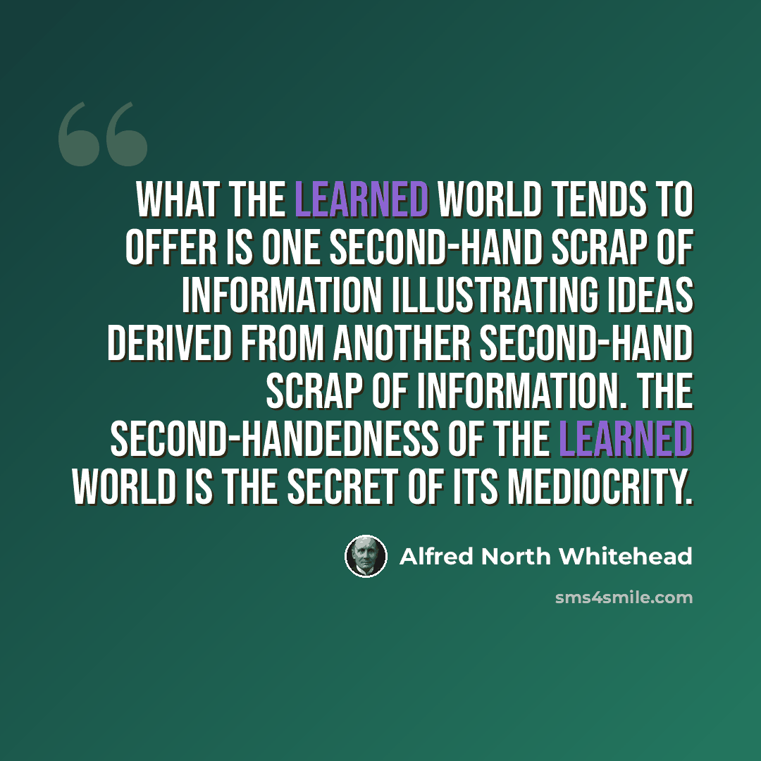 “What the learned world tends to offer is one second-hand scrap of information illustrating ideas derived from another second-hand scrap of information. The second-handedness of the learned world is the secret of its mediocrity.” quote by Alfred North Whitehead
