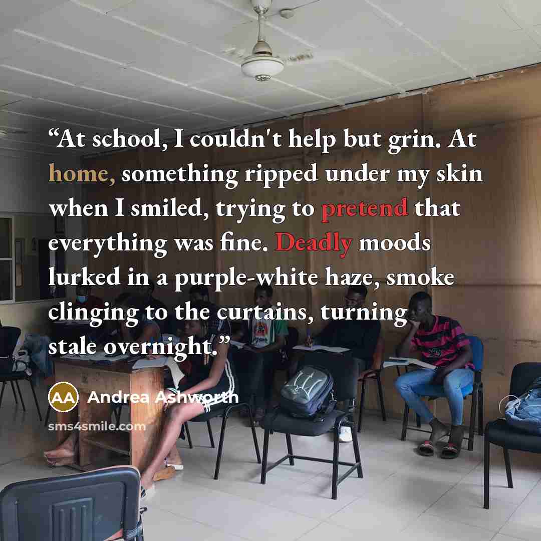 “At school, I couldn't help but grin. At home, something ripped under my skin when I smiled, trying to pretend that everything was fine. Deadly moods lurked in a purple-white haze, smoke clinging to the curtains, turning stale overnight.” quote by Andrea Ashworth