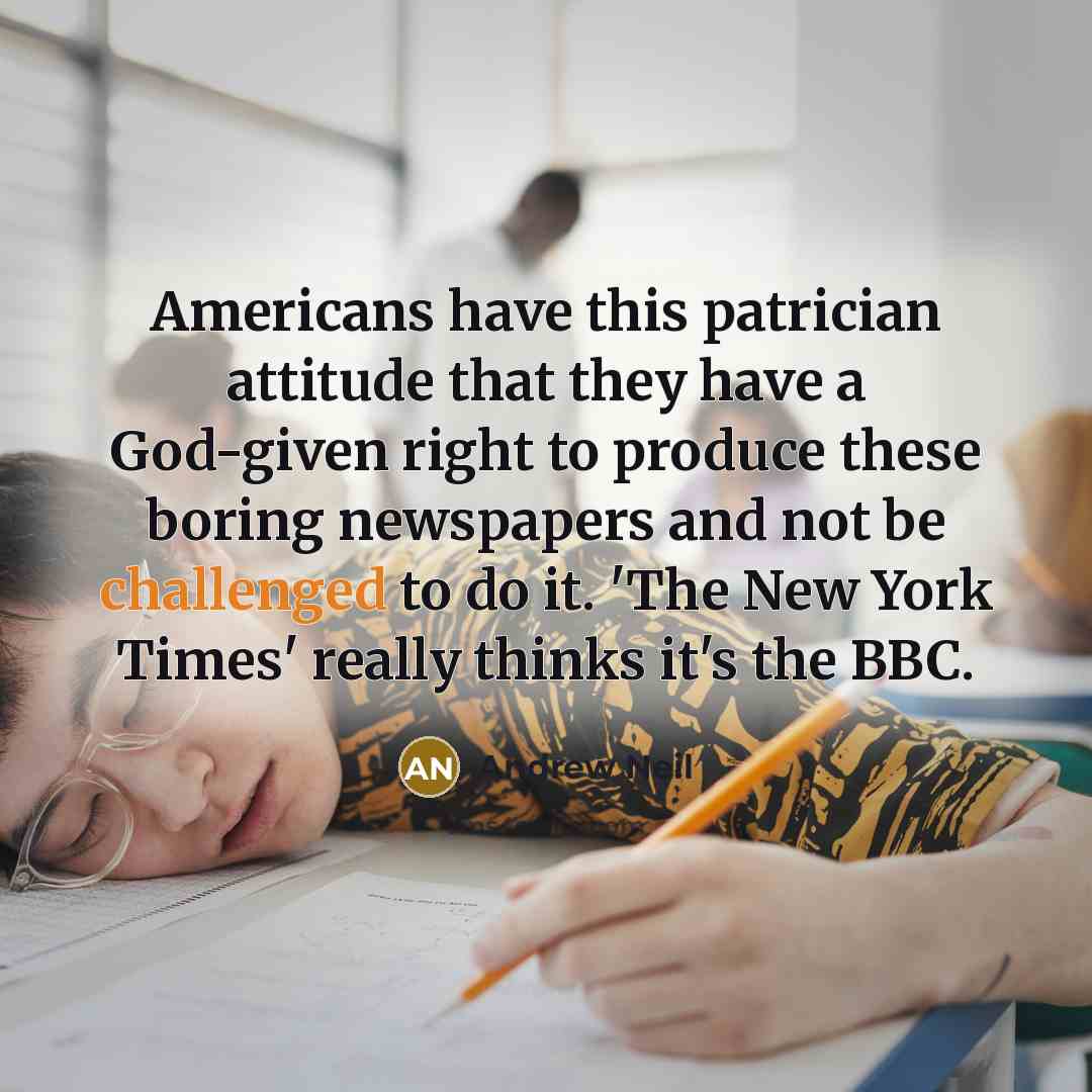 “Americans have this patrician attitude that they have a God-given right to produce these boring newspapers and not be challenged to do it. 'The New York Times' really thinks it's the BBC.” quote by Andrew Neil