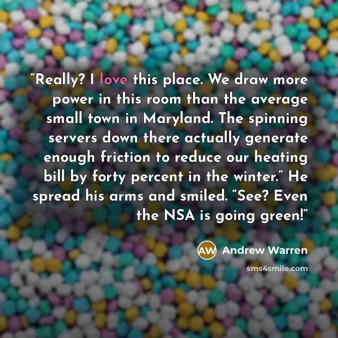 “Really? I love this place. We draw more power in this room than the average small town in Maryland. The spinning servers down there actually generate enough friction to reduce our heating bill by forty percent in the winter.” He spread his arms and smiled. “See? Even the NSA is going green!” quote by Andrew Warren