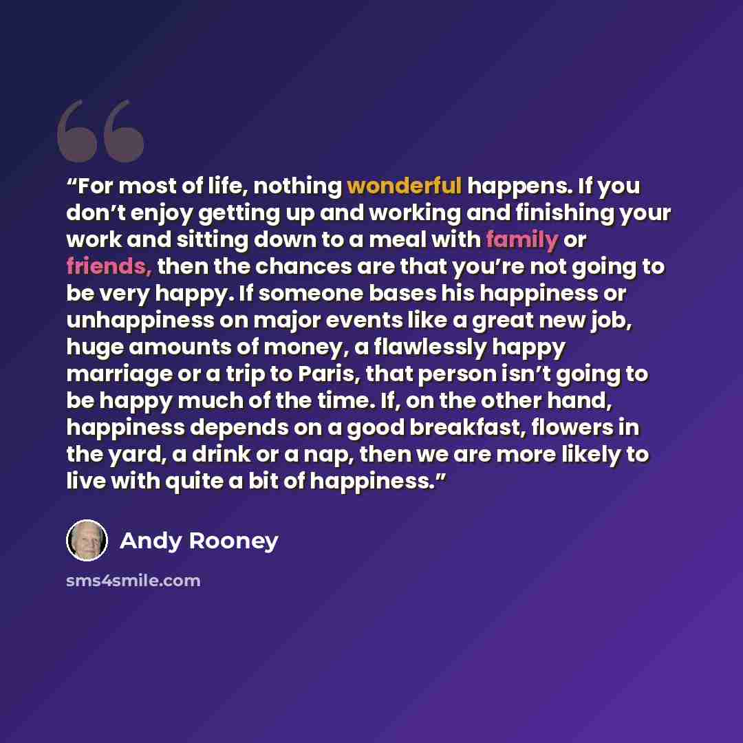“For most of life, nothing wonderful happens. If you don’t enjoy getting up and working and finishing your work and sitting down to a meal with family or friends, then the chances are that you’re not going to be very happy. If someone bases his happiness or unhappiness on major events like a great…” quote by Andy Rooney