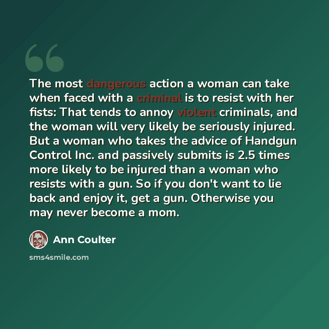 “The most dangerous action a woman can take when faced with a criminal is to resist with her fists: That tends to annoy violent criminals, and the woman will very likely be seriously injured. But a woman who takes the advice of Handgun Control Inc. and passively submits is 2.5 times more likely to…” quote by Ann Coulter