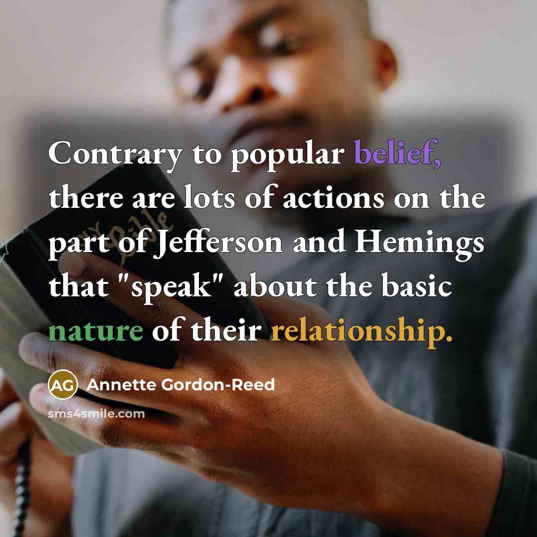“Contrary to popular belief, there are lots of actions on the part of Jefferson and Hemings that "speak" about the basic nature of their relationship.” quote by Annette Gordon-Reed