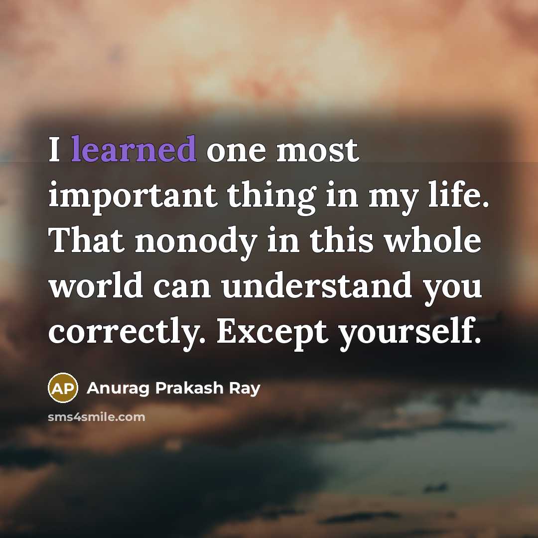 “I learned one most important thing in my life. That nonody in this whole world can understand you correctly. Except yourself.” quote by Anurag Prakash Ray