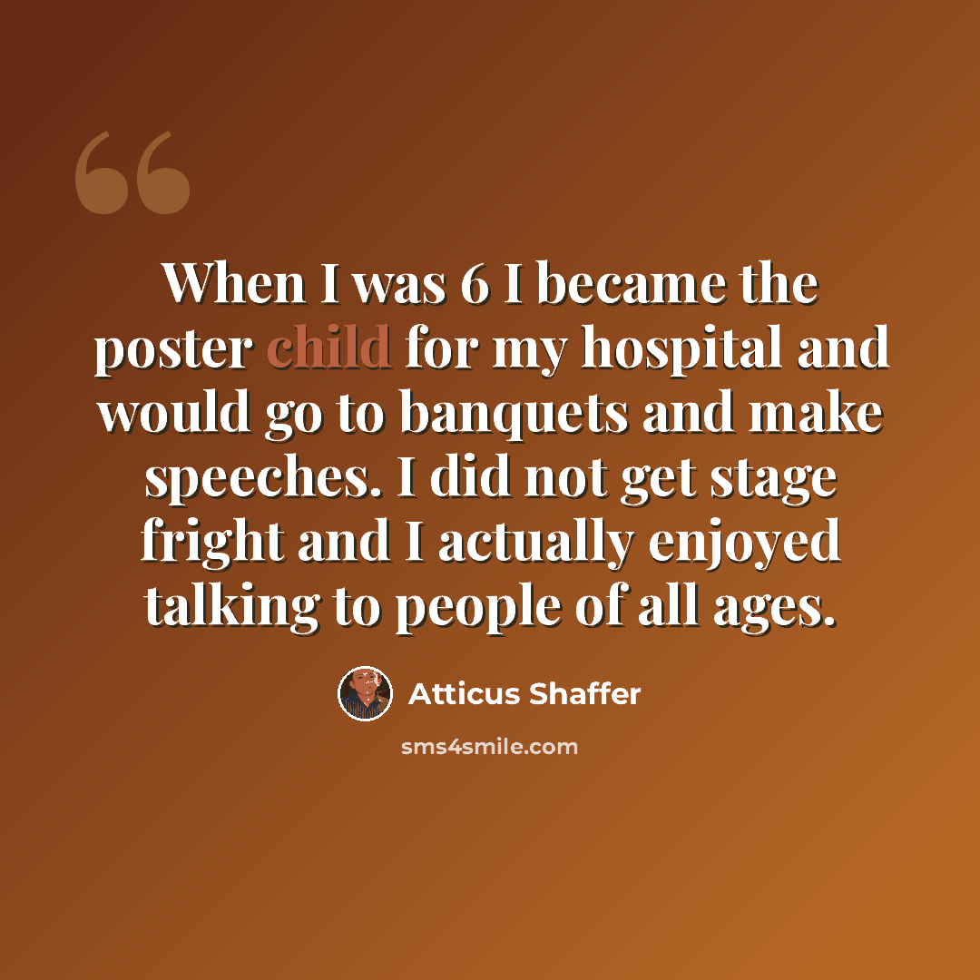 “When I was 6 I became the poster child for my hospital and would go to banquets and make speeches. I did not get stage fright and I actually enjoyed talking to people of all ages.” quote by Atticus Shaffer