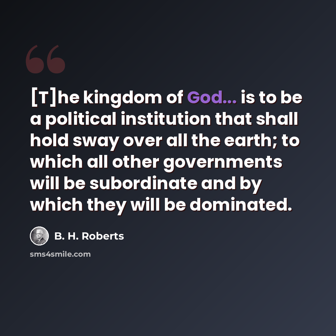 “[T]he kingdom of God... is to be a political institution that shall hold sway over all the earth; to which all other governments will be subordinate and by which they will be dominated.” quote by B. H. Roberts