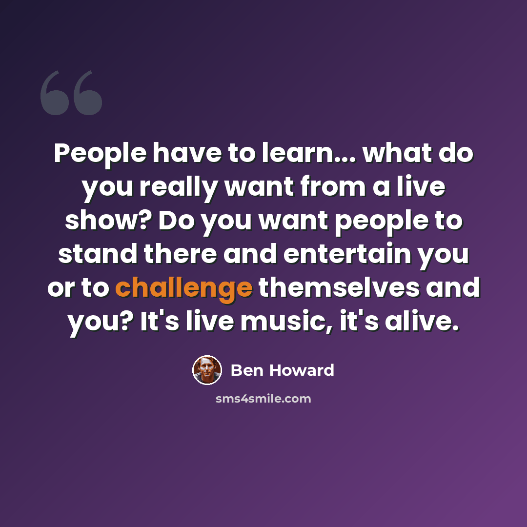“People have to learn... what do you really want from a live show? Do you want people to stand there and entertain you or to challenge themselves and you? It's live music, it's alive.” quote by Ben Howard