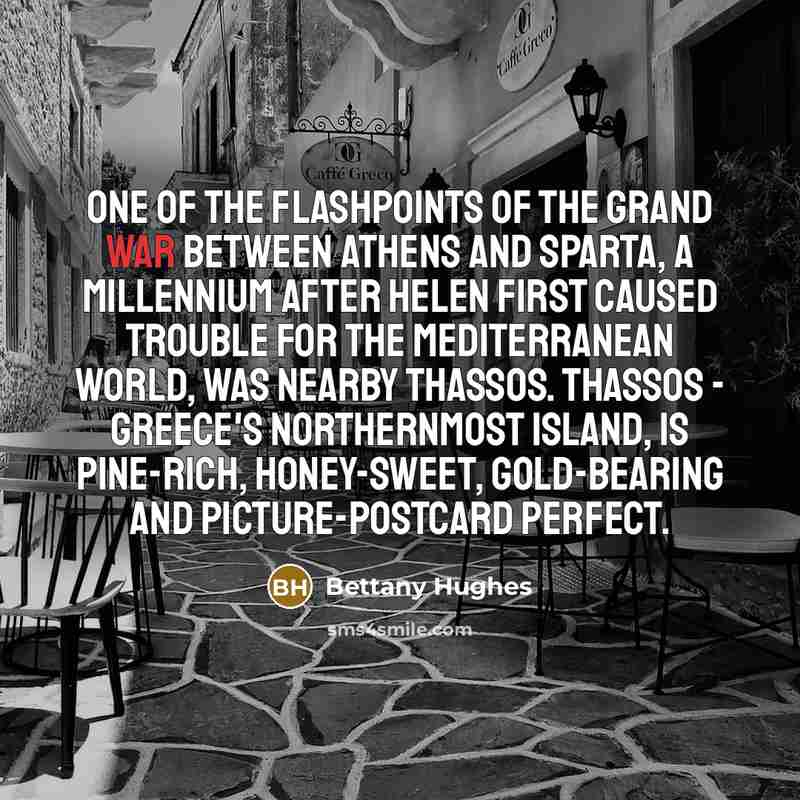 “One of the flashpoints of the grand war between Athens and Sparta, a millennium after Helen first caused trouble for the Mediterranean world, was nearby Thassos. Thassos - Greece's northernmost island, is pine-rich, honey-sweet, gold-bearing and picture-postcard perfect.” quote by Bettany Hughes