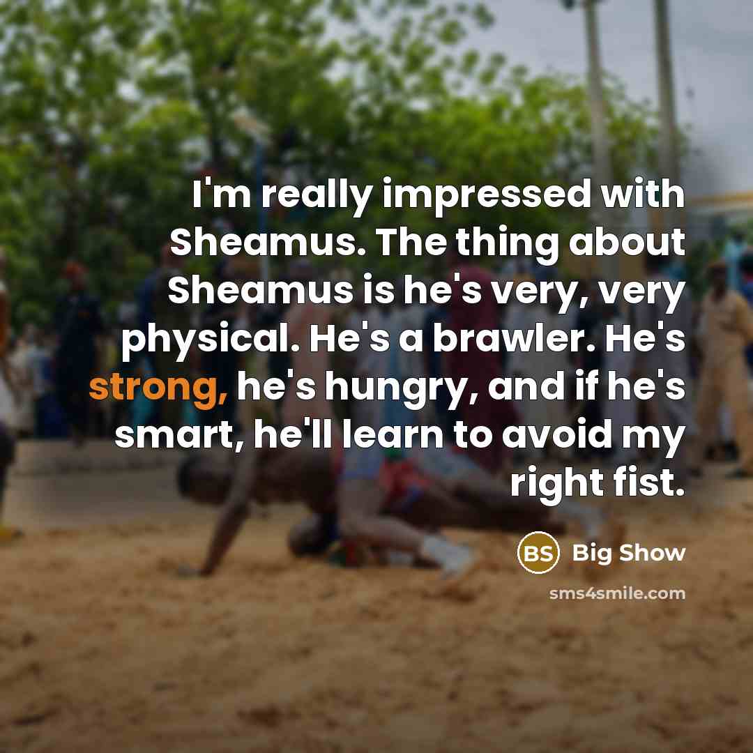 “I'm really impressed with Sheamus. The thing about Sheamus is he's very, very physical. He's a brawler. He's strong, he's hungry, and if he's smart, he'll learn to avoid my right fist.” quote by Big Show