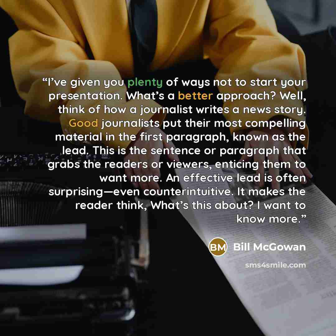 “I’ve given you plenty of ways not to start your presentation. What’s a better approach? Well, think of how a journalist writes a news story. Good journalists put their most compelling material in the first paragraph, known as the lead. This is the sentence or paragraph that grabs the readers or…” quote by Bill McGowan