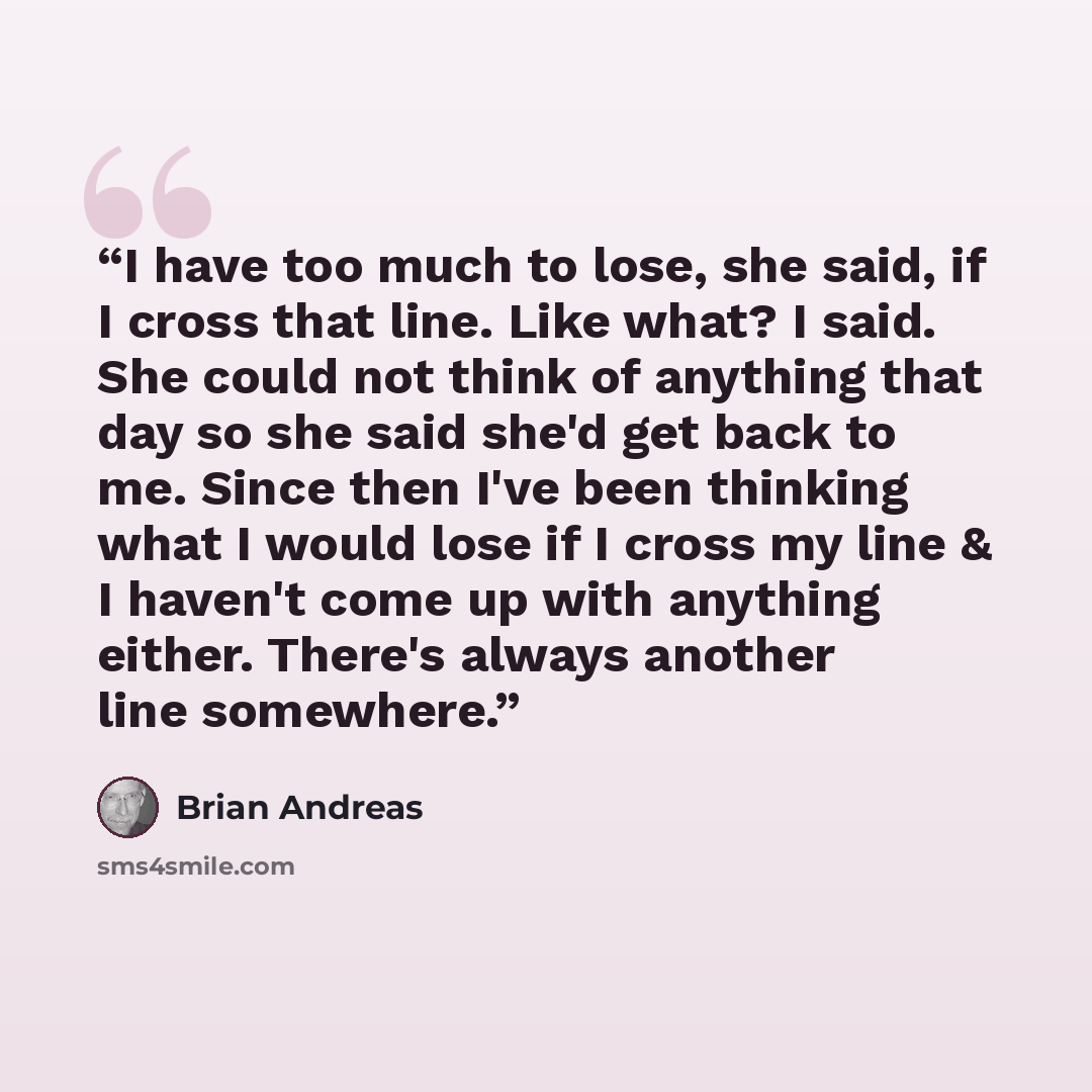 “I have too much to lose, she said, if I cross that line. Like what? I said. She could not think of anything that day so she said she'd get back to me. Since then I've been thinking what I would lose if I cross my line & I haven't come up with anything either. There's always another line somewhere.” quote by Brian Andreas