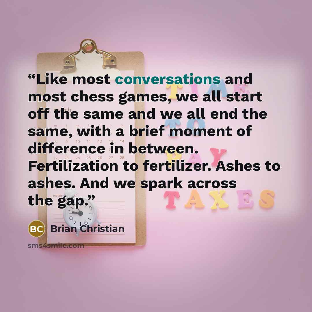 “Like most conversations and most chess games, we all start off the same and we all end the same, with a brief moment of difference in between. Fertilization to fertilizer. Ashes to ashes. And we spark across the gap.” quote by Brian Christian