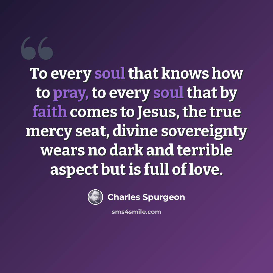 “To every soul that knows how to pray, to every soul that by faith comes to Jesus, the true mercy seat, divine sovereignty wears no dark and terrible aspect but is full of love.” quote by Charles Spurgeon