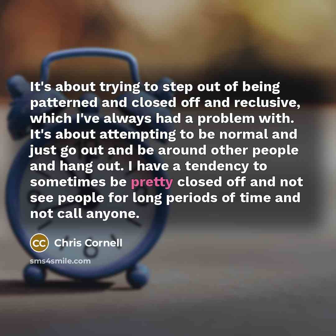 “It's about trying to step out of being patterned and closed off and reclusive, which I've always had a problem with. It's about attempting to be normal and just go out and be around other people and hang out. I have a tendency to sometimes be pretty closed off and not see people for long periods…” quote by Chris Cornell