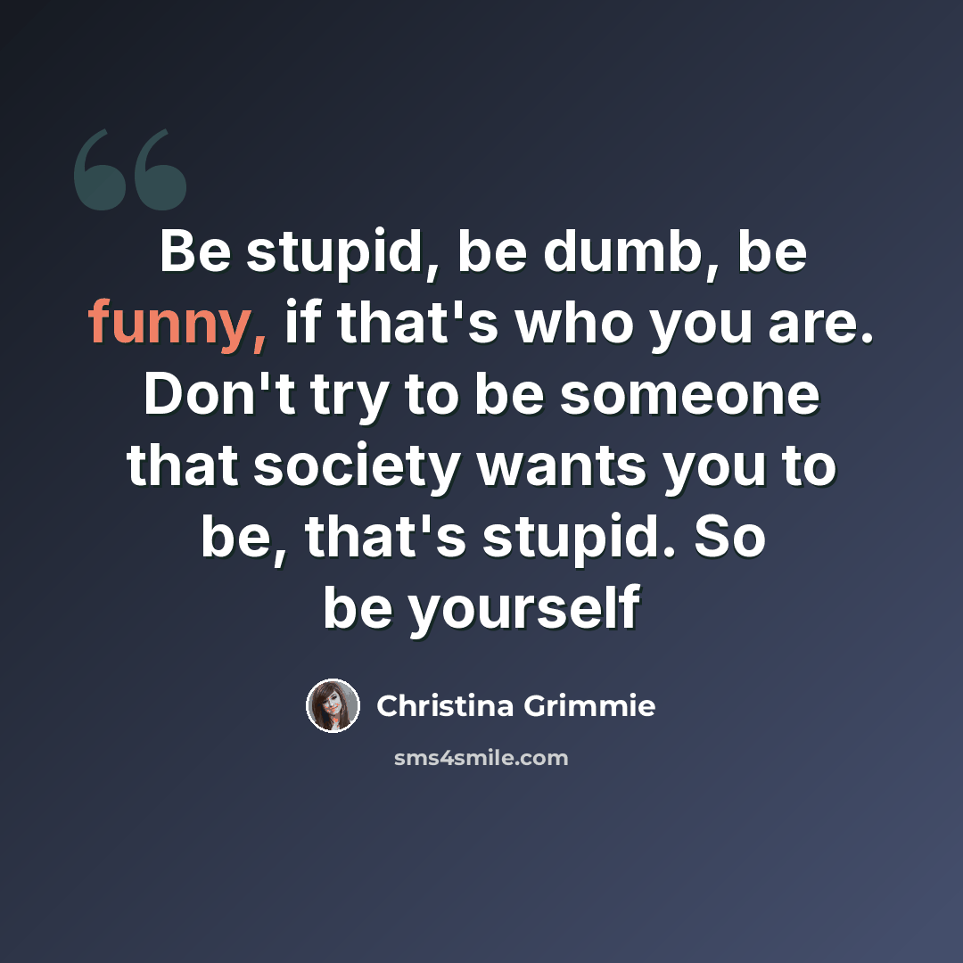 “Be stupid, be dumb, be funny, if that's who you are. Don't try to be someone that society wants you to be, that's stupid. So be yourself” quote by Christina Grimmie