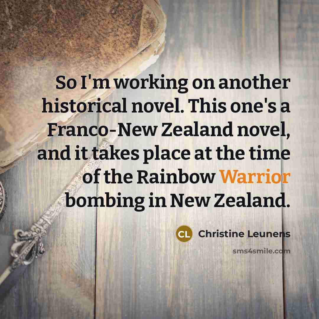 “So I'm working on another historical novel. This one's a Franco-New Zealand novel, and it takes place at the time of the Rainbow Warrior bombing in New Zealand.” quote by Christine Leunens