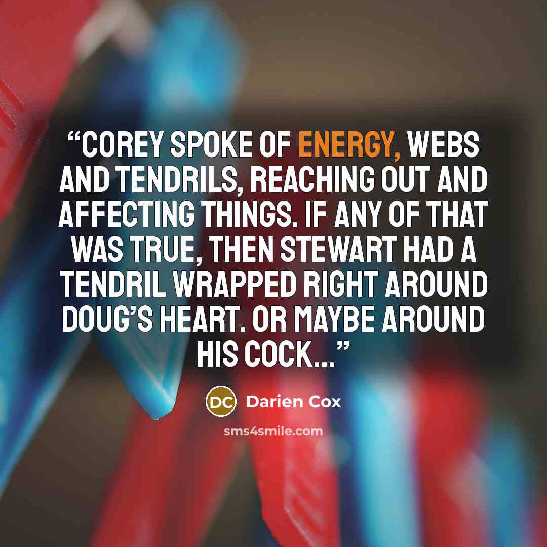 “Corey spoke of energy, webs and tendrils, reaching out and affecting things. If any of that was true, then Stewart had a tendril wrapped right around Doug’s heart. Or maybe around his cock...” quote by Darien Cox