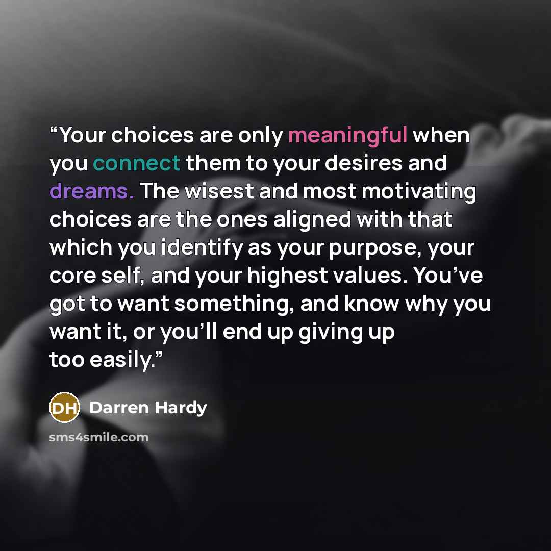 “Your choices are only meaningful when you connect them to your desires and dreams. The wisest and most motivating choices are the ones aligned with that which you identify as your purpose, your core self, and your highest values. You’ve got to want something, and know why you want it, or you’ll…” quote by Darren Hardy