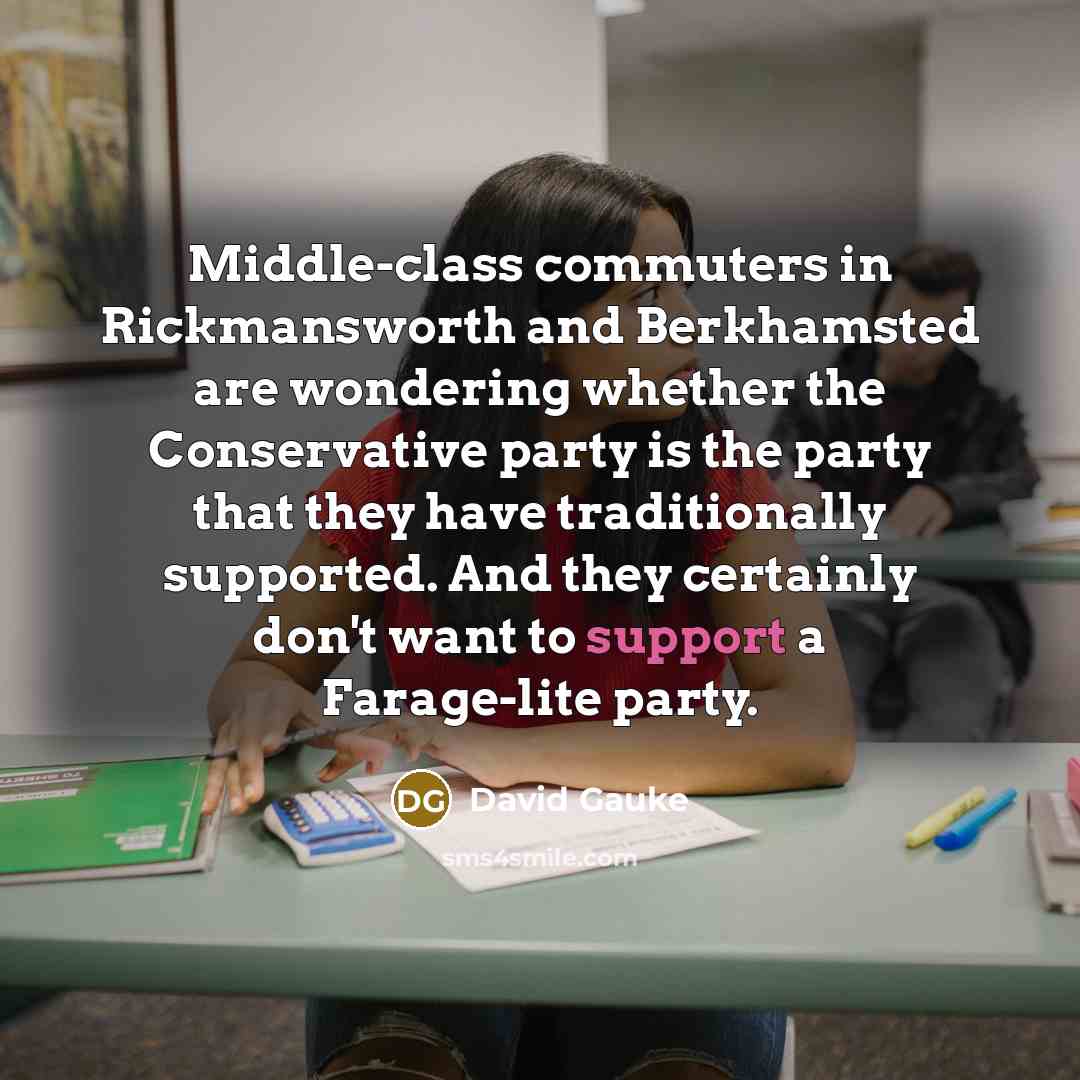 “Middle-class commuters in Rickmansworth and Berkhamsted are wondering whether the Conservative party is the party that they have traditionally supported. And they certainly don't want to support a Farage-lite party.” quote by David Gauke